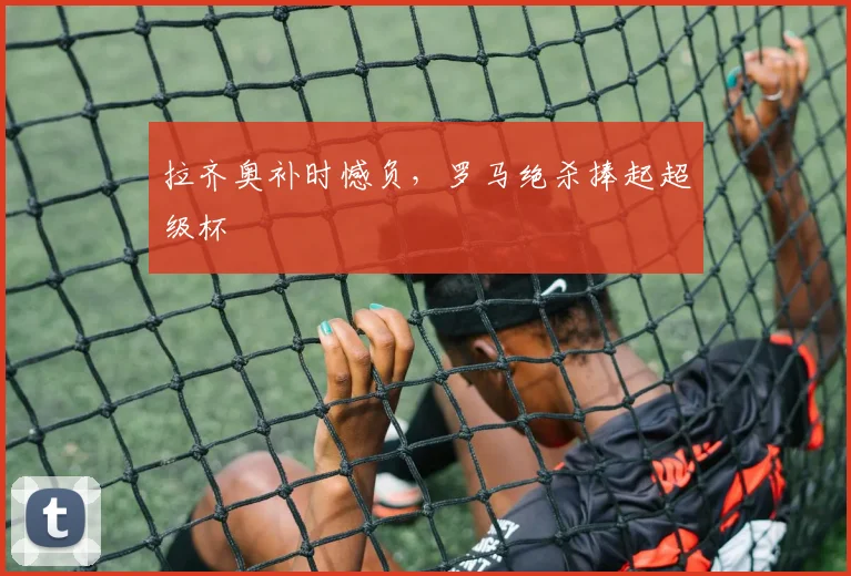 拉齐奥补时憾负，罗马绝杀捧起超级杯