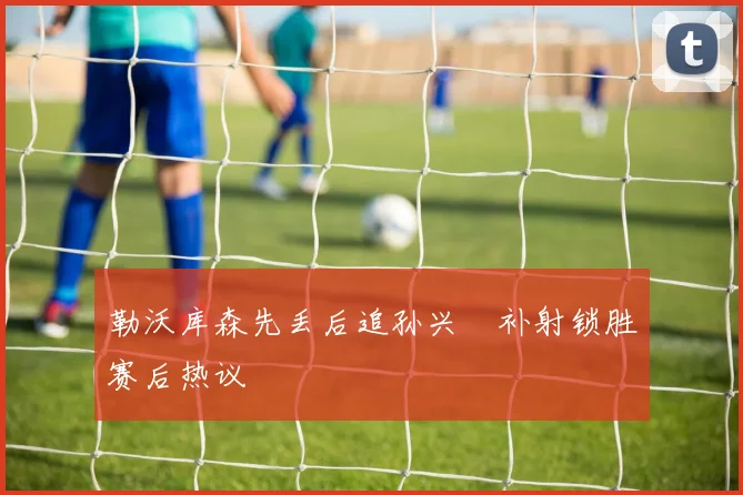 勒沃库森先丢后追孙兴慜补射锁胜赛后热议
