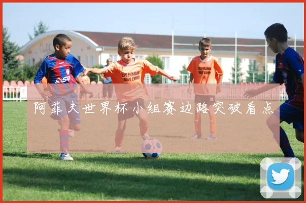 阿菲夫世界杯小组赛边路突破看点