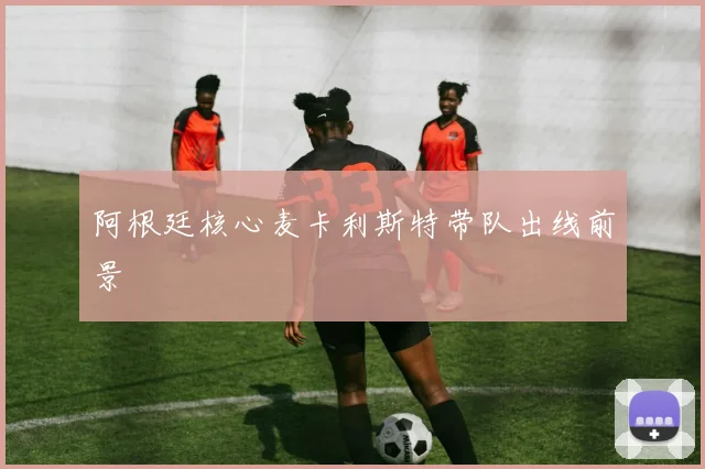 阿根廷核心麦卡利斯特带队出线前景