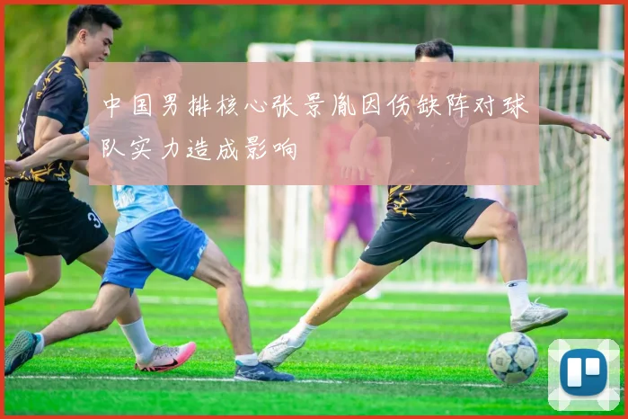 中国男排核心张景胤因伤缺阵对球队实力造成影响