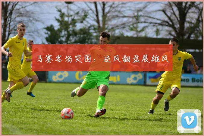 马赛客场突围，逆风翻盘展雄风