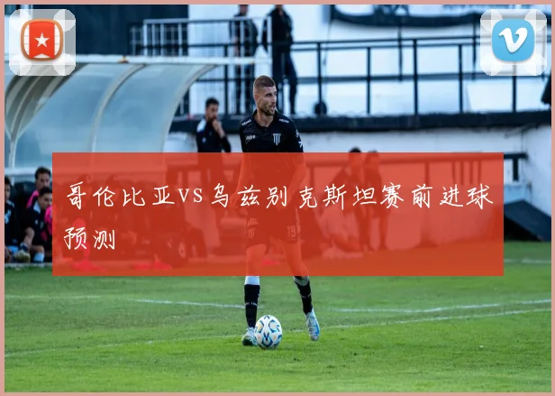 哥伦比亚vs乌兹别克斯坦赛前进球预测