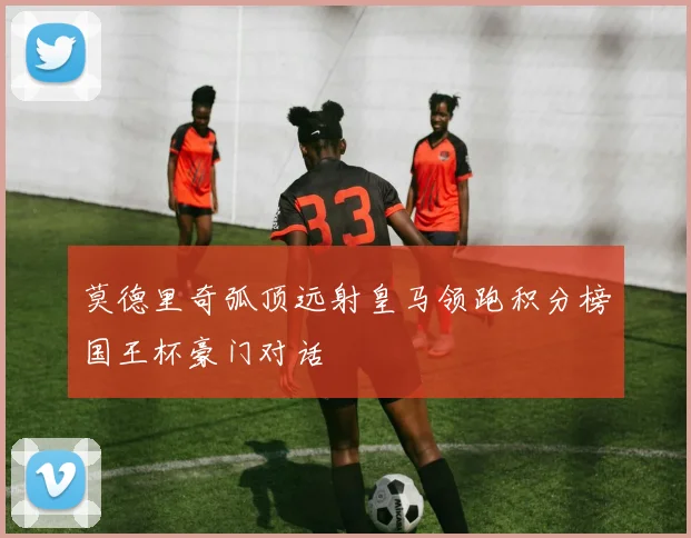 莫德里奇弧顶远射皇马领跑积分榜国王杯豪门对话