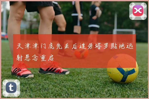 天津津门虎先丢后追劳塔罗贴地远射悬念重启