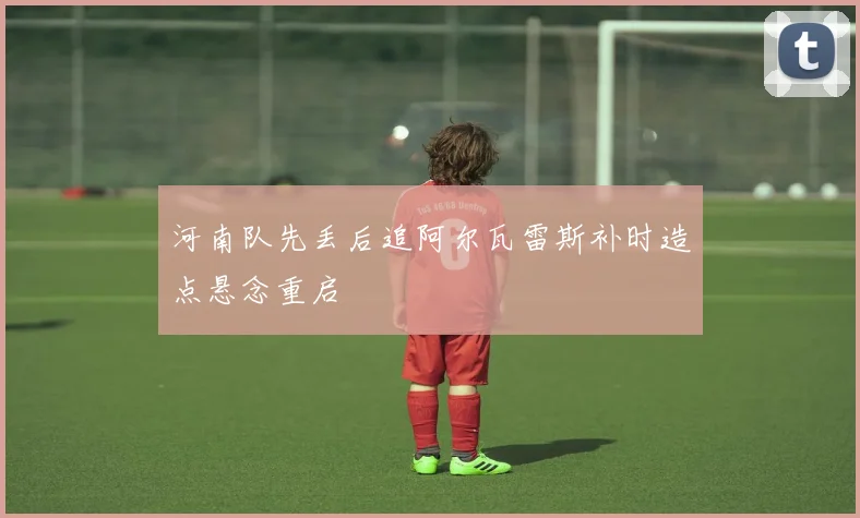 河南队先丢后追阿尔瓦雷斯补时造点悬念重启