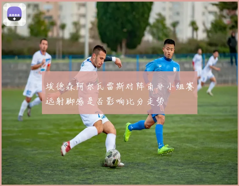 埃德森阿尔瓦雷斯对阵南非小组赛远射脚感是否影响比分走势