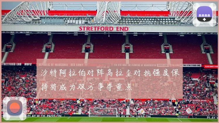 沙特阿拉伯对阵乌拉圭对抗强度保持将成为双方争夺重点