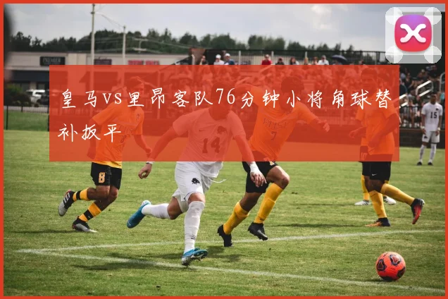 皇马vs里昂客队76分钟小将角球替补扳平