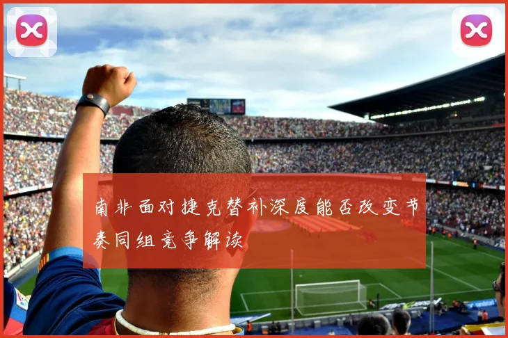 南非面对捷克替补深度能否改变节奏同组竞争解读
