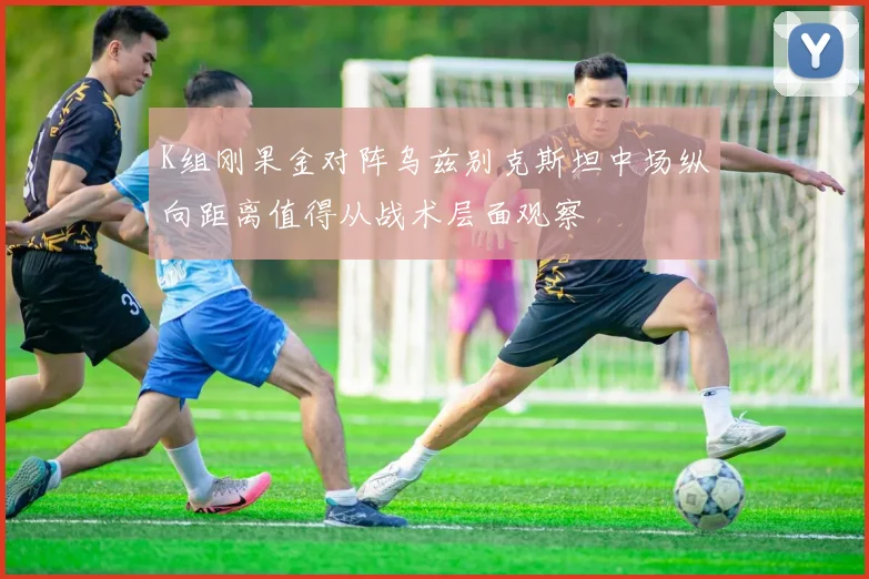 K组刚果金对阵乌兹别克斯坦中场纵向距离值得从战术层面观察