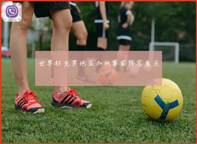世界杯克罗地亚加纳赛前阵容看点