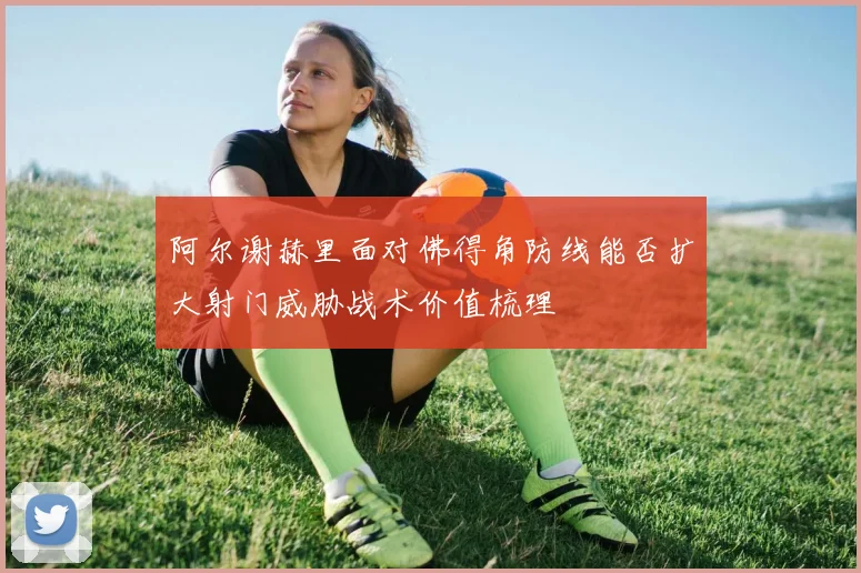 阿尔谢赫里面对佛得角防线能否扩大射门威胁战术价值梳理
