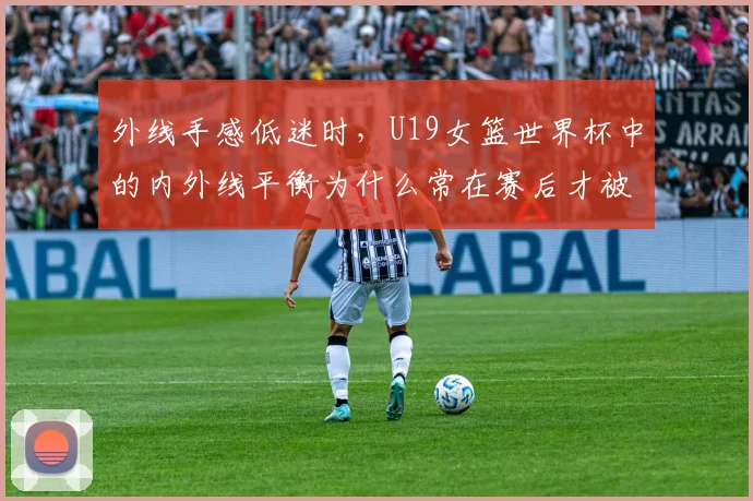 外线手感低迷时,U19女篮世界杯中的内外线平衡为什么常在赛后才被重新认识