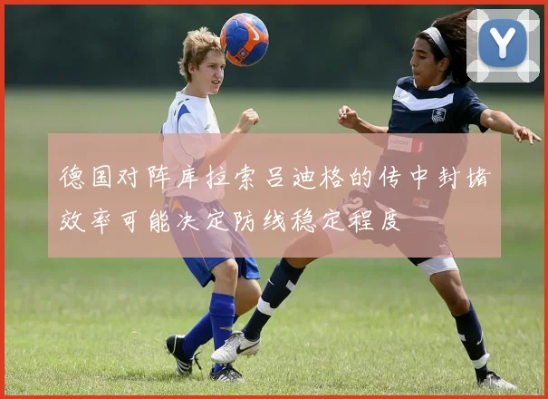 德国对阵库拉索吕迪格的传中封堵效率可能决定防线稳定程度