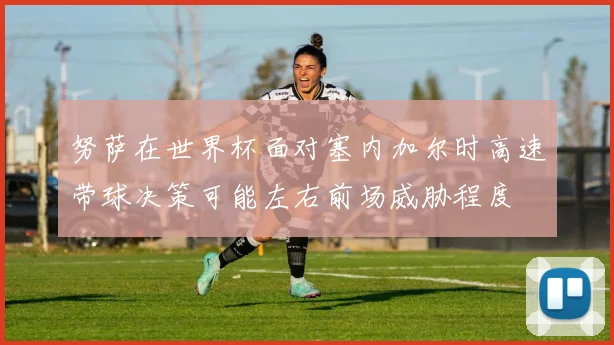 努萨在世界杯面对塞内加尔时高速带球决策可能左右前场威胁程度