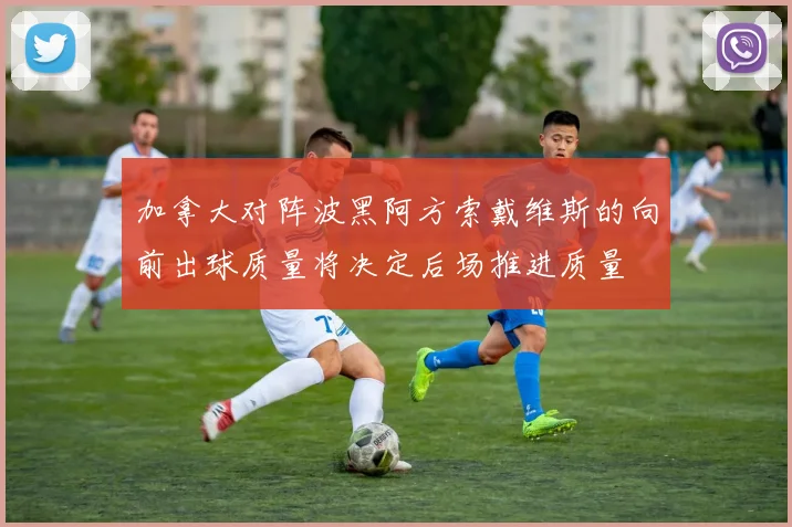 加拿大对阵波黑阿方索戴维斯的向前出球质量将决定后场推进质量