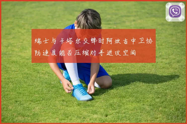 瑞士与卡塔尔交锋时阿坎吉中卫协防速度能否压缩对手进攻空间