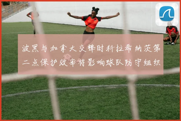 波黑与加拿大交锋时科拉希纳茨第二点保护效率将影响球队防守组织