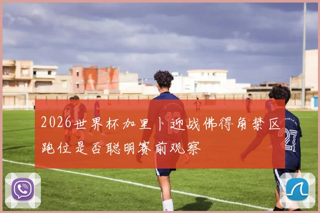 2026世界杯加里卜迎战佛得角禁区跑位是否聪明赛前观察