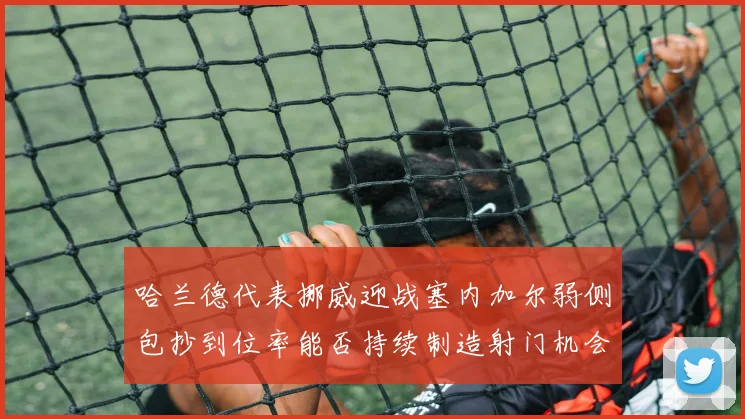 哈兰德代表挪威迎战塞内加尔弱侧包抄到位率能否持续制造射门机会