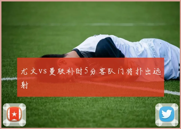 尤文vs曼联补时5分客队门将扑出远射