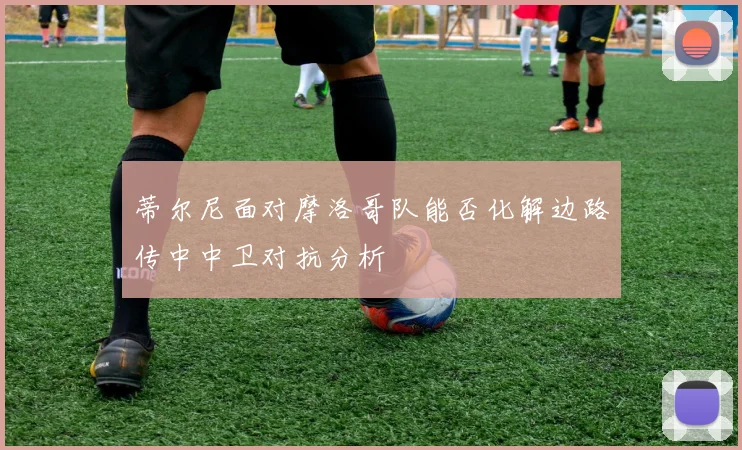 蒂尔尼面对摩洛哥队能否化解边路传中中卫对抗分析