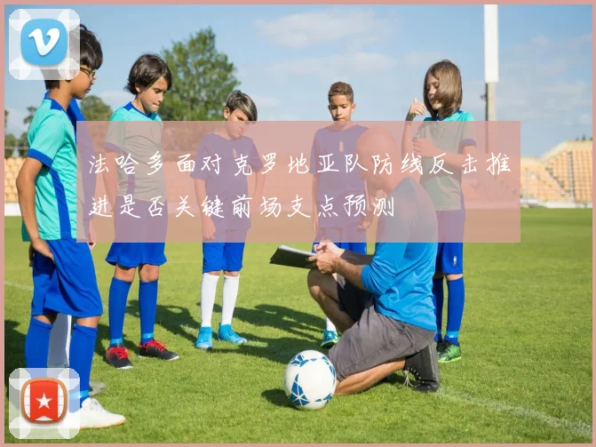 法哈多面对克罗地亚队防线反击推进是否关键前场支点预测