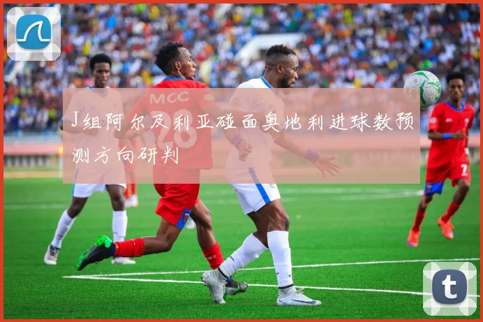 J组阿尔及利亚碰面奥地利进球数预测方向研判