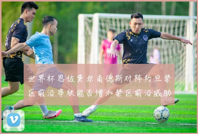 世界杯恩佐费尔南德斯对阵约旦禁区前沿串联能否增加禁区前沿威胁