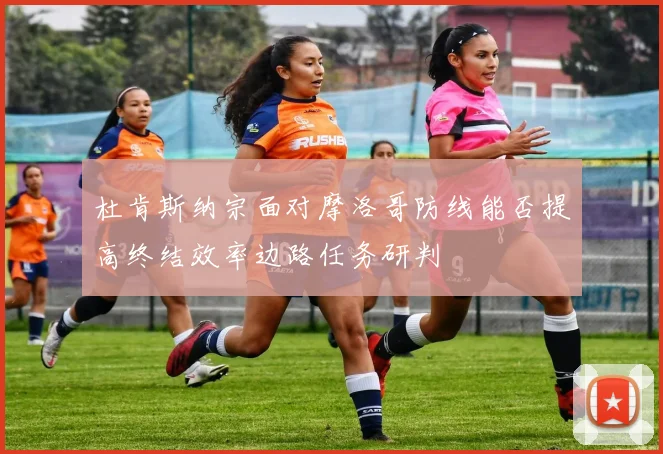 杜肯斯纳宗面对摩洛哥防线能否提高终结效率边路任务研判
