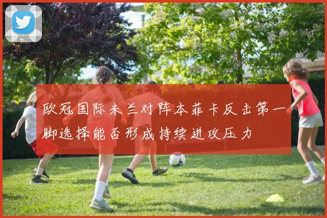 欧冠国际米兰对阵本菲卡反击第一脚选择能否形成持续进攻压力