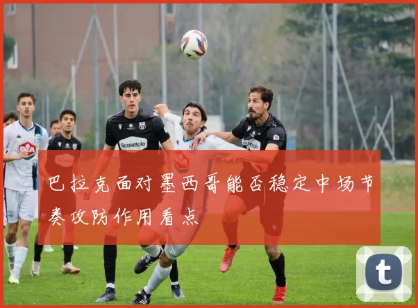 巴拉克面对墨西哥能否稳定中场节奏攻防作用看点