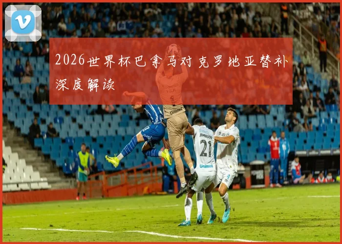 2026世界杯巴拿马对克罗地亚替补深度解读