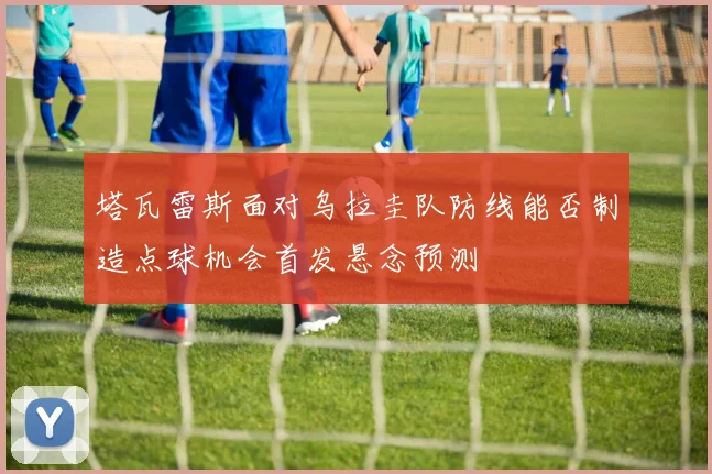 塔瓦雷斯面对乌拉圭队防线能否制造点球机会首发悬念预测